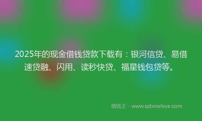 2025年的现金借钱贷款下载有：银河信贷、易借速贷融、闪用、读秒快贷、福星钱包贷等。