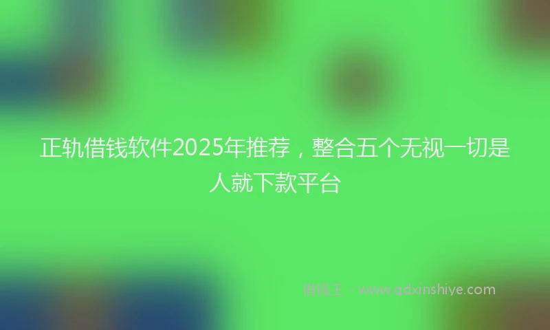 正轨借钱软件2025年推荐，整合五个无视一切是人就下款平台