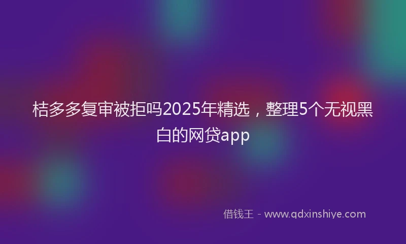 桔多多复审被拒吗2025年精选，整理5个无视黑白的网贷app