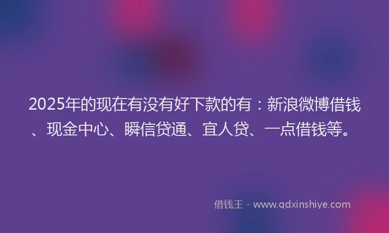 2025年的现在有没有好下款的有：新浪微博借钱、现金中心、瞬信贷通、宜人贷、一点借钱等。