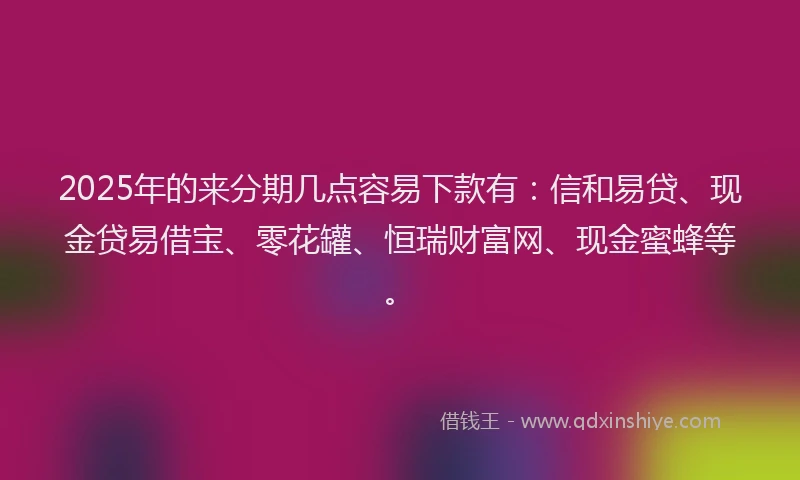 2025年的来分期几点容易下款有：信和易贷、现金贷易借宝、零花罐、恒瑞财富网、现金蜜蜂等。