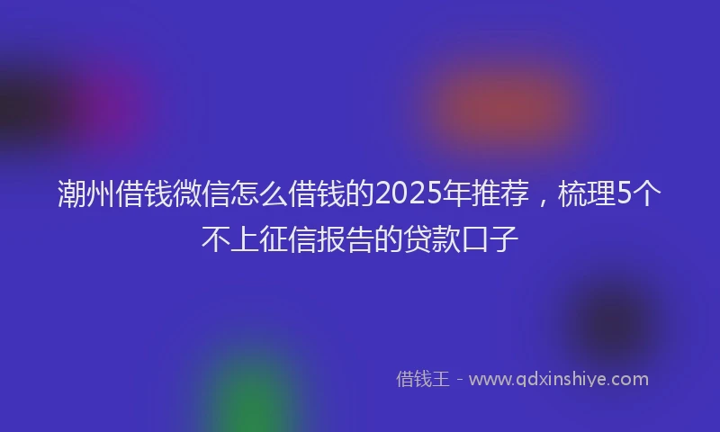 潮州借钱微信怎么借钱的2025年推荐，梳理5个不上征信报告的贷款口子