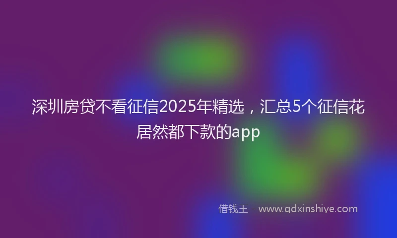 深圳房贷不看征信2025年精选，汇总5个征信花居然都下款的app