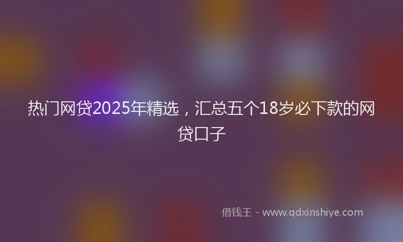 热门网贷2025年精选，汇总五个18岁必下款的网贷口子