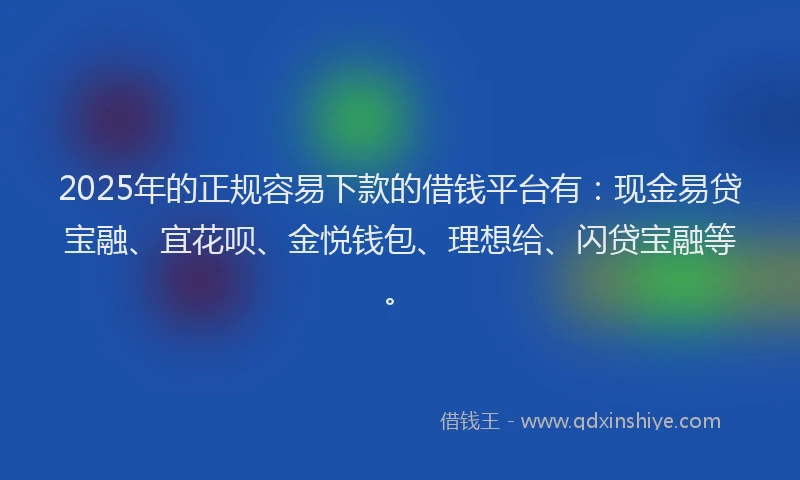 2025年的正规容易下款的借钱平台有：现金易贷宝融、宜花呗、金悦钱包、理想给、闪贷宝融等。