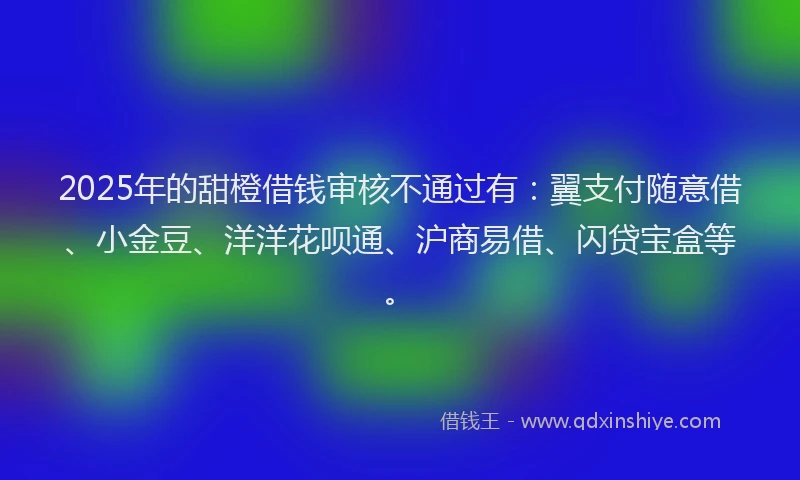 2025年的甜橙借钱审核不通过有：翼支付随意借、小金豆、洋洋花呗通、沪商易借、闪贷宝盒等。