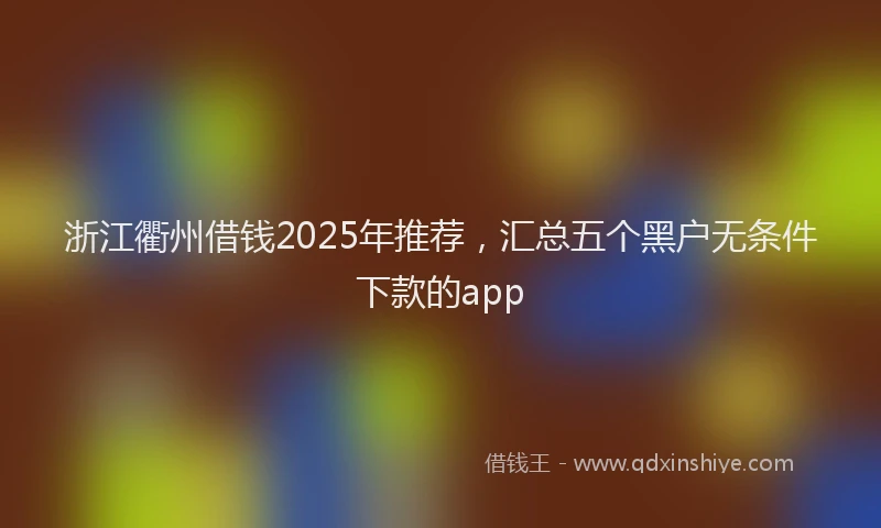 浙江衢州借钱2025年推荐，汇总五个黑户无条件下款的app