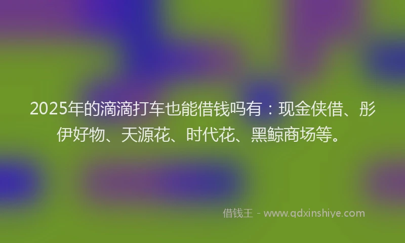 2025年的滴滴打车也能借钱吗有：现金侠借、彤伊好物、天源花、时代花、黑鲸商场等。