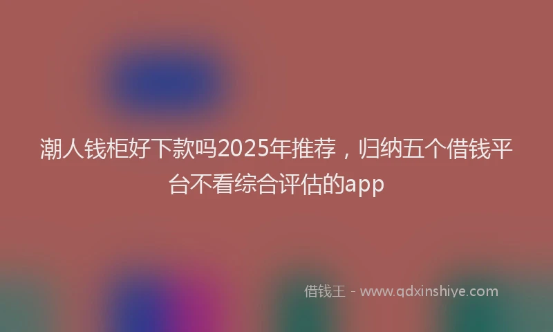 潮人钱柜好下款吗2025年推荐，归纳五个借钱平台不看综合评估的app