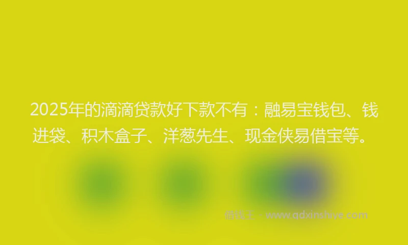 2025年的滴滴贷款好下款不有：融易宝钱包、钱进袋、积木盒子、洋葱先生、现金侠易借宝等。