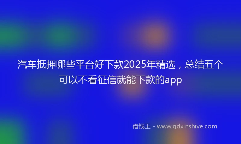 汽车抵押哪些平台好下款2025年精选，总结五个可以不看征信就能下款的app