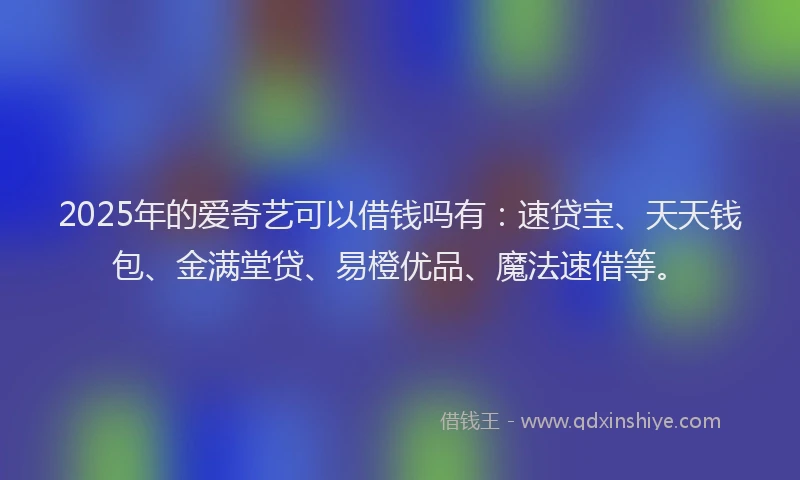 2025年的爱奇艺可以借钱吗有：速贷宝、天天钱包、金满堂贷、易橙优品、魔法速借等。