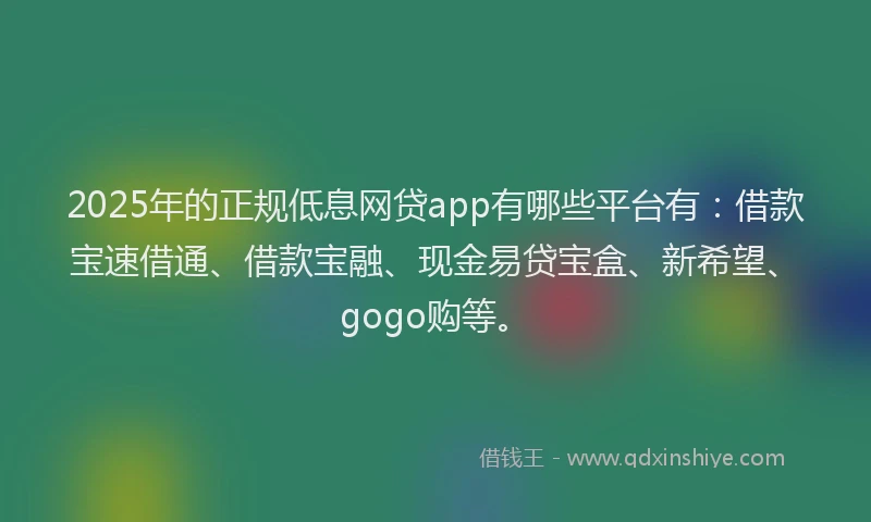 2025年的正规低息网贷app有哪些平台有：借款宝速借通、借款宝融、现金易贷宝盒、新希望、gogo购等。