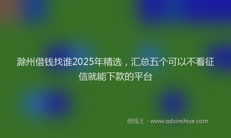 滁州借钱找谁2025年精选，汇总五个可以不看征信就能下款的平台