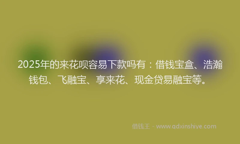 2025年的来花呗容易下款吗有：借钱宝盒、浩瀚钱包、飞融宝、享来花、现金贷易融宝等。