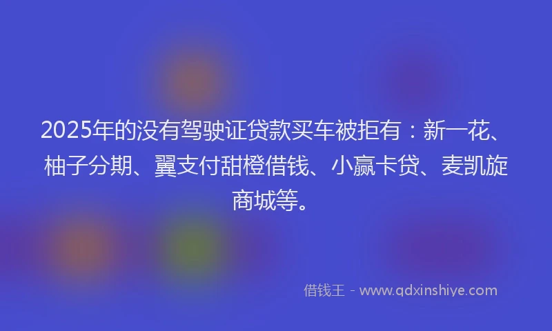 2025年的没有驾驶证贷款买车被拒有：新一花、柚子分期、翼支付甜橙借钱、小赢卡贷、麦凯旋商城等。