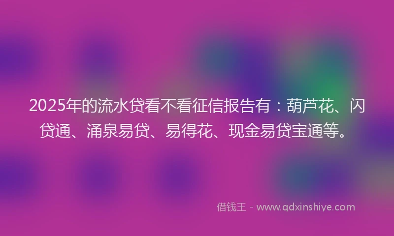 2025年的流水贷看不看征信报告有：葫芦花、闪贷通、涌泉易贷、易得花、现金易贷宝通等。