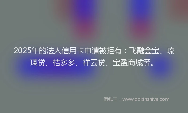 2025年的法人信用卡申请被拒有：飞融金宝、琉璃贷、桔多多、祥云贷、宝盈商城等。