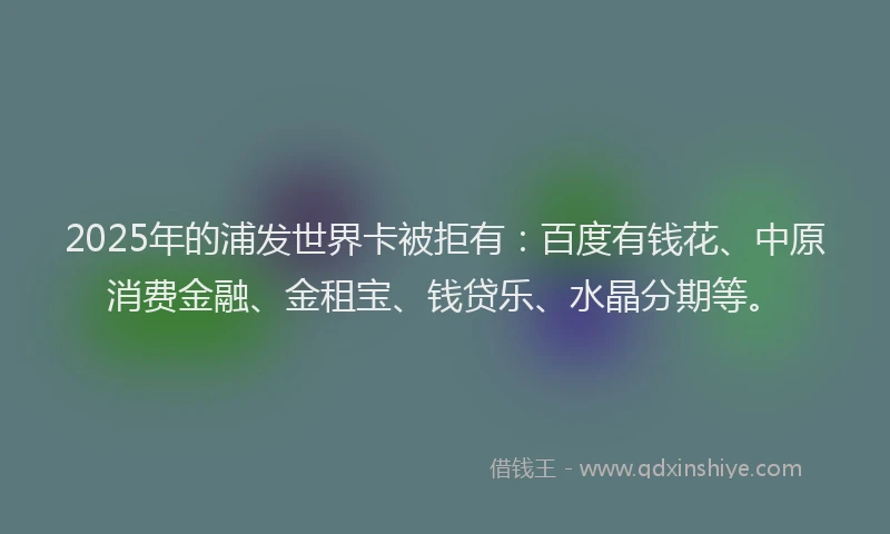 2025年的浦发世界卡被拒有：百度有钱花、中原消费金融、金租宝、钱贷乐、水晶分期等。