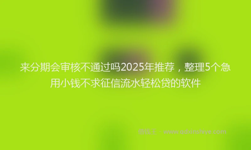 来分期会审核不通过吗2025年推荐，整理5个急用小钱不求征信流水轻松贷的软件