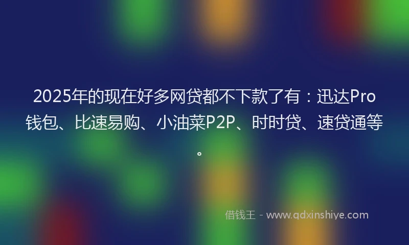 2025年的现在好多网贷都不下款了有：迅达Pro钱包、比速易购、小油菜P2P、时时贷、速贷通等。