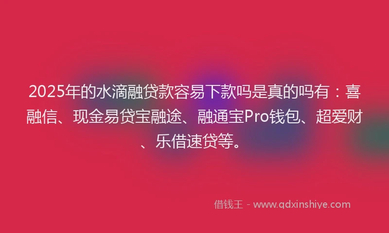 2025年的水滴融贷款容易下款吗是真的吗有：喜融信、现金易贷宝融途、融通宝Pro钱包、超爱财、乐借速贷等。