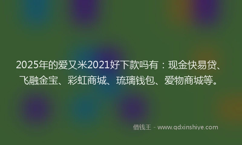 2025年的爱又米2021好下款吗有：现金快易贷、飞融金宝、彩虹商城、琉璃钱包、爱物商城等。