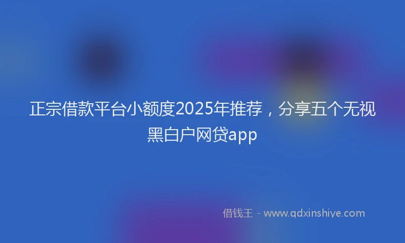 正宗借款平台小额度2025年推荐，分享五个无视黑白户网贷app
