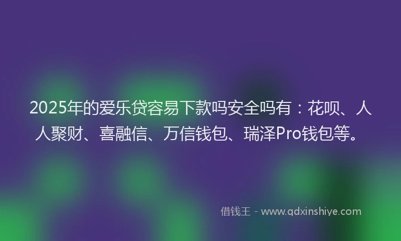 2025年的爱乐贷容易下款吗安全吗有：花呗、人人聚财、喜融信、万信钱包、瑞泽Pro钱包等。