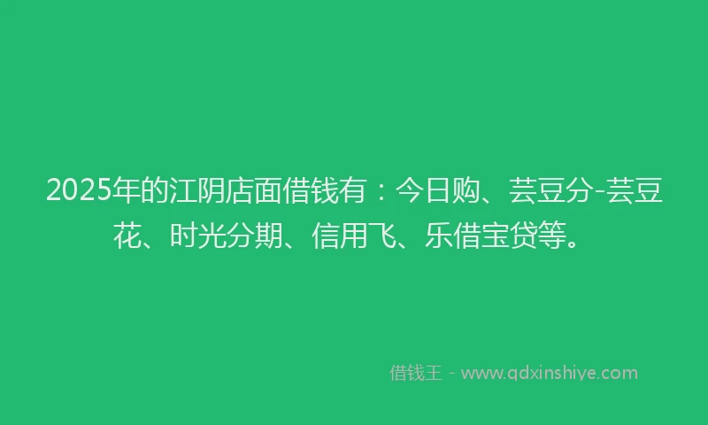 2025年的江阴店面借钱有：今日购、芸豆分-芸豆花、时光分期、信用飞、乐借宝贷等。