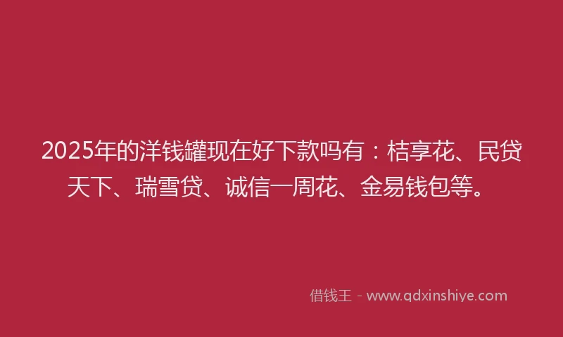 2025年的洋钱罐现在好下款吗有：桔享花、民贷天下、瑞雪贷、诚信一周花、金易钱包等。