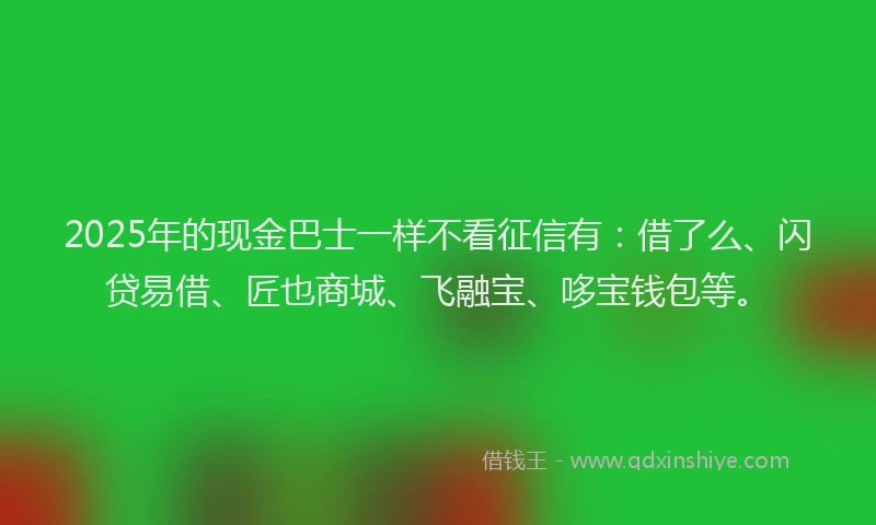 2025年的现金巴士一样不看征信有：借了么、闪贷易借、匠也商城、飞融宝、哆宝钱包等。