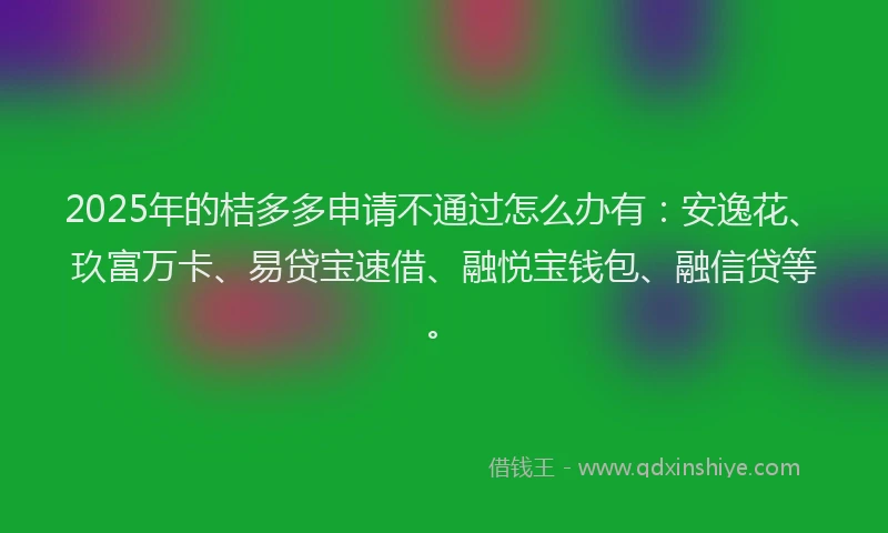 2025年的桔多多申请不通过怎么办有：安逸花、玖富万卡、易贷宝速借、融悦宝钱包、融信贷等。