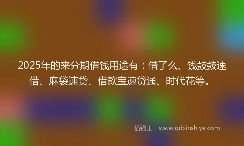 2025年的来分期借钱用途有：借了么、钱鼓鼓速借、麻袋速贷、借款宝速贷通、时代花等。