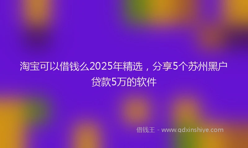 淘宝可以借钱么2025年精选，分享5个苏州黑户贷款5万的软件