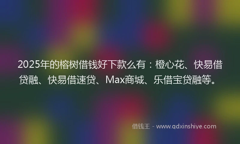 2025年的榕树借钱好下款么有：橙心花、快易借贷融、快易借速贷、Max商城、乐借宝贷融等。