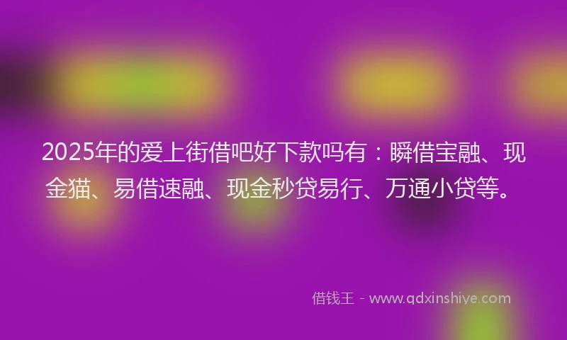 2025年的爱上街借吧好下款吗有：瞬借宝融、现金猫、易借速融、现金秒贷易行、万通小贷等。