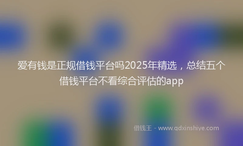 爱有钱是正规借钱平台吗2025年精选，总结五个借钱平台不看综合评估的app