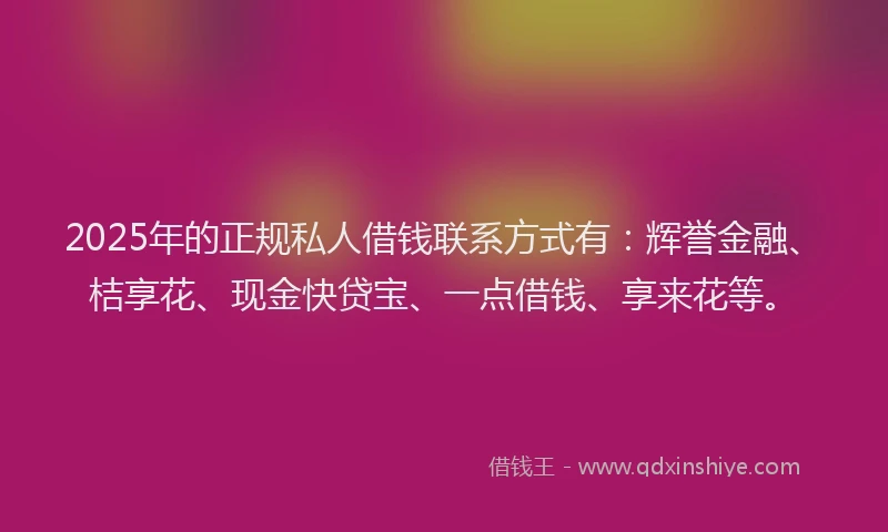 2025年的正规私人借钱联系方式有：辉誉金融、桔享花、现金快贷宝、一点借钱、享来花等。