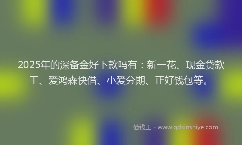 2025年的深备金好下款吗有：新一花、现金贷款王、爱鸿森快借、小爱分期、正好钱包等。