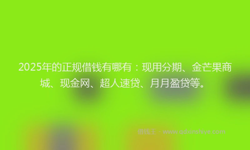 2025年的正规借钱有哪有：现用分期、金芒果商城、现金网、超人速贷、月月盈贷等。