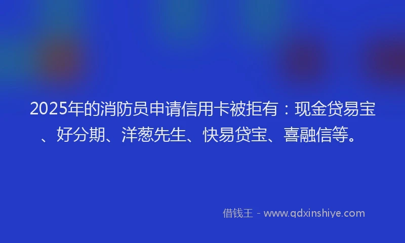 2025年的消防员申请信用卡被拒有：现金贷易宝、好分期、洋葱先生、快易贷宝、喜融信等。
