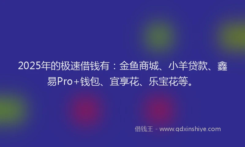 2025年的极速借钱有：金鱼商城、小羊贷款、鑫易Pro+钱包、宜享花、乐宝花等。