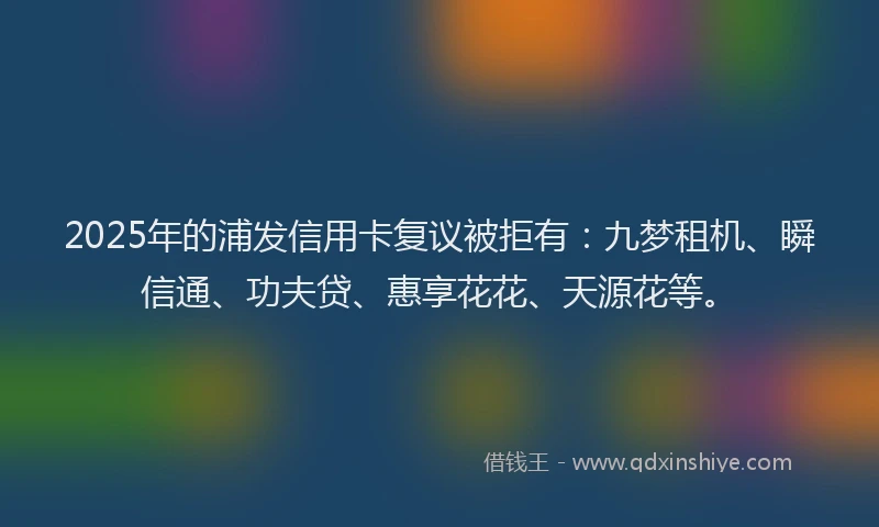 2025年的浦发信用卡复议被拒有：九梦租机、瞬信通、功夫贷、惠享花花、天源花等。