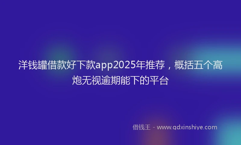 洋钱罐借款好下款app2025年推荐，概括五个高炮无视逾期能下的平台