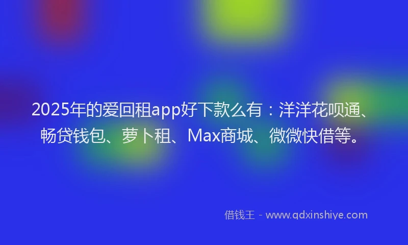 2025年的爱回租app好下款么有：洋洋花呗通、畅贷钱包、萝卜租、Max商城、微微快借等。