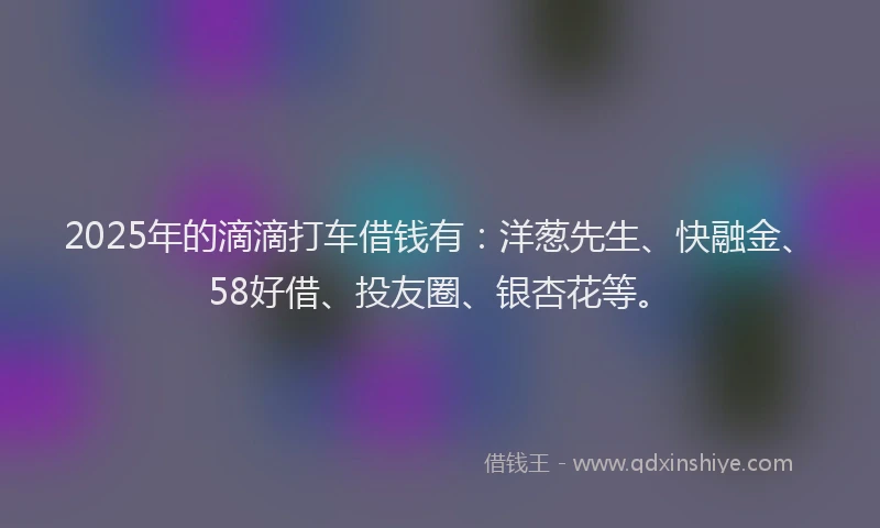 2025年的滴滴打车借钱有：洋葱先生、快融金、58好借、投友圈、银杏花等。