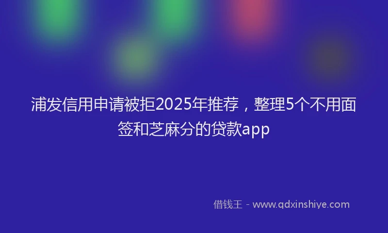 浦发信用申请被拒2025年推荐，整理5个不用面签和芝麻分的贷款app