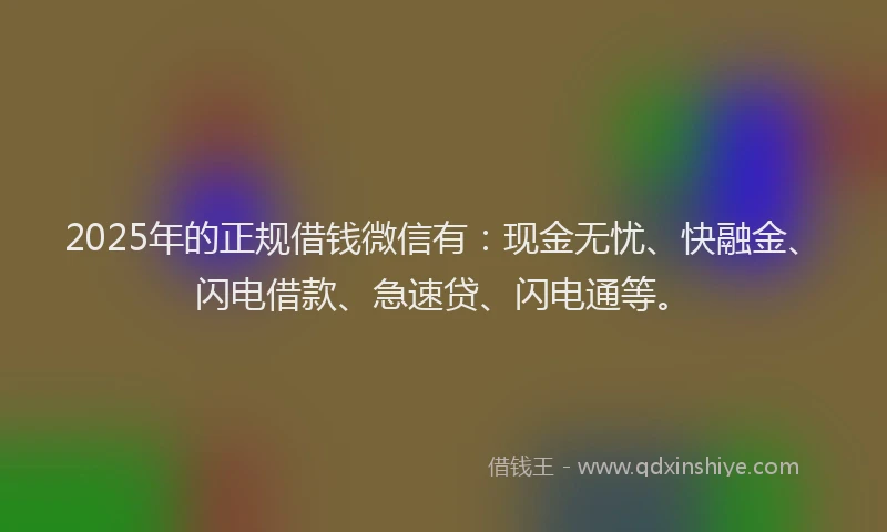 2025年的正规借钱微信有：现金无忧、快融金、闪电借款、急速贷、闪电通等。