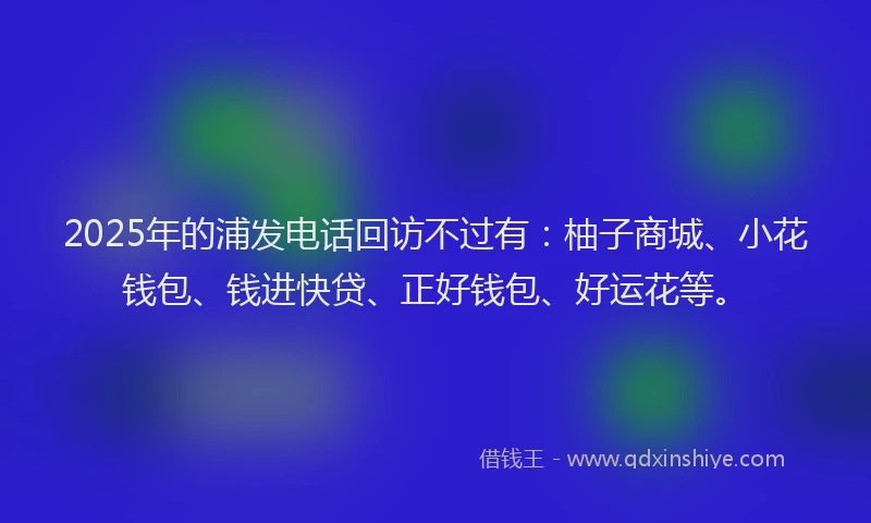 2025年的浦发电话回访不过有：柚子商城、小花钱包、钱进快贷、正好钱包、好运花等。